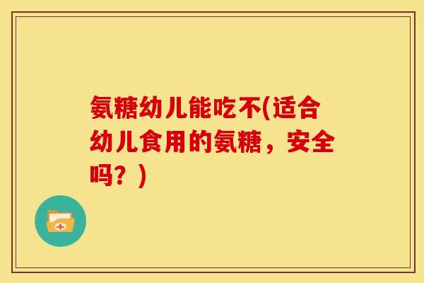 氨糖幼儿能吃不(适合幼儿食用的氨糖，安全吗？)