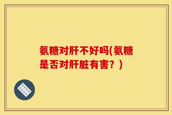 氨糖对肝不好吗(氨糖是否对肝脏有害？)