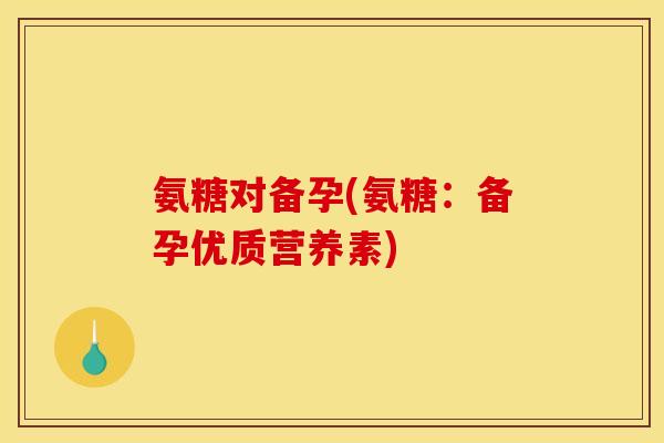 氨糖对备孕(氨糖：备孕优质营养素)