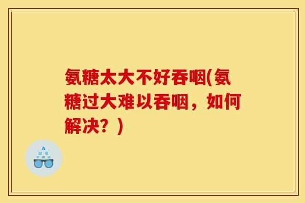 氨糖太大不好吞咽(氨糖过大难以吞咽，如何解决？)