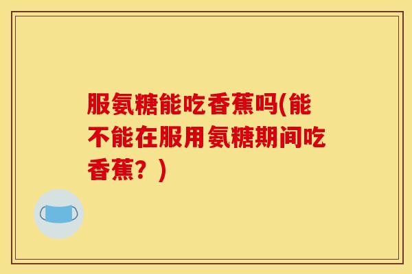 服氨糖能吃香蕉吗(能不能在服用氨糖期间吃香蕉？)