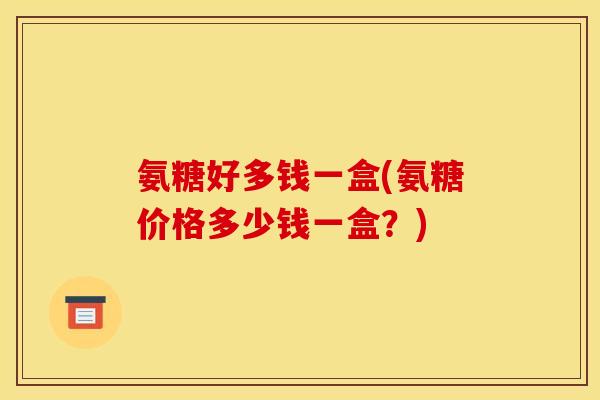 氨糖好多钱一盒(氨糖价格多少钱一盒？)