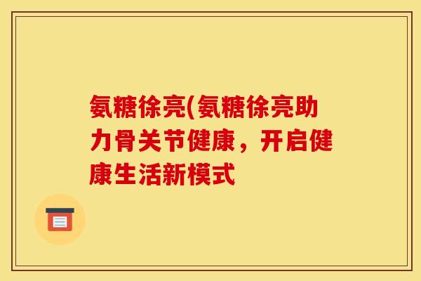 氨糖徐亮(氨糖徐亮助力骨关节健康，开启健康生活新模式