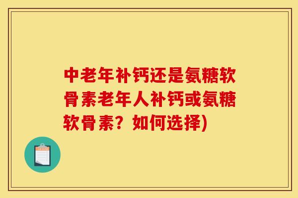 中老年补钙还是氨糖软骨素老年人补钙或氨糖软骨素？如何选择)