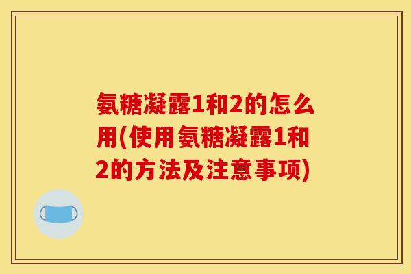 氨糖凝露1和2的怎么用(使用氨糖凝露1和2的方法及注意事项)