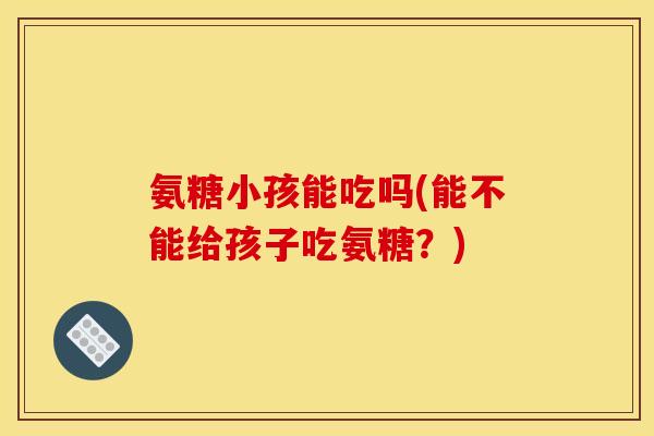氨糖小孩能吃吗(能不能给孩子吃氨糖？)