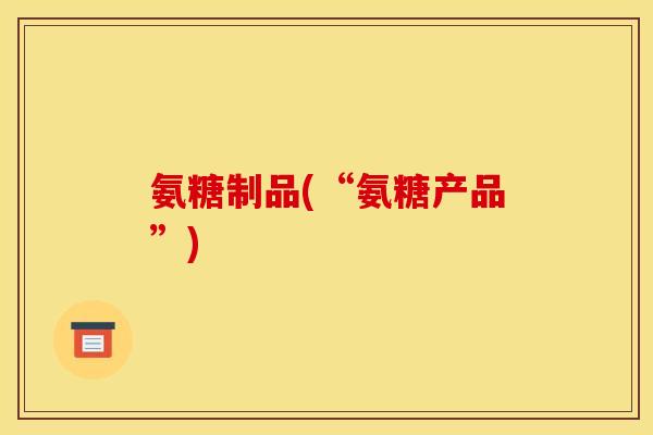 氨糖制品(“氨糖产品”)