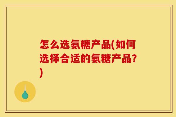 怎么选氨糖产品(如何选择合适的氨糖产品？)