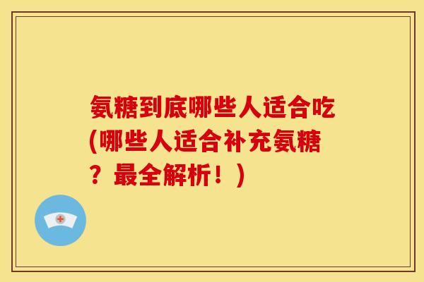氨糖到底哪些人适合吃(哪些人适合补充氨糖？最全解析！)