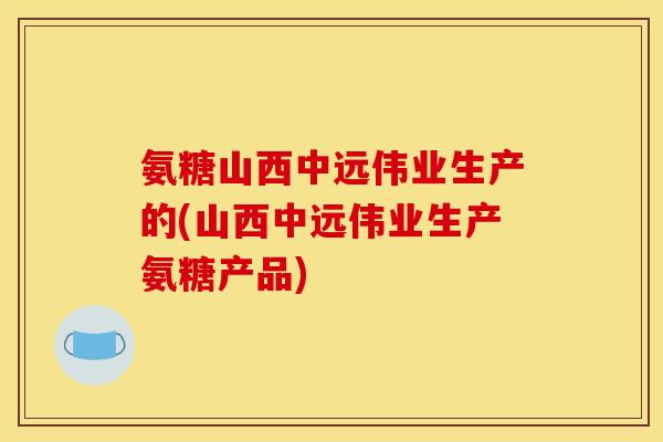 氨糖山西中远伟业生产的(山西中远伟业生产氨糖产品)