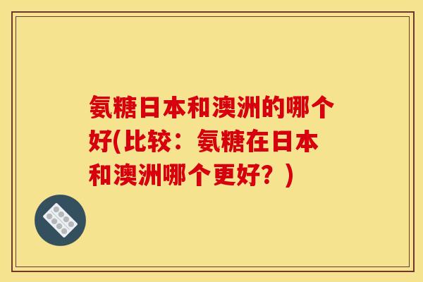 氨糖日本和澳洲的哪个好(比较：氨糖在日本和澳洲哪个更好？)