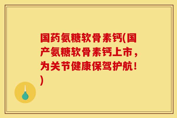 国药氨糖软骨素钙(国产氨糖软骨素钙上市，为关节健康保驾护航！)