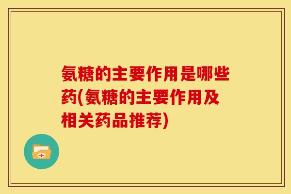 氨糖的主要作用是哪些药(氨糖的主要作用及相关药品推荐)