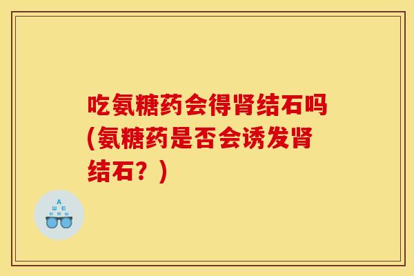 吃氨糖药会得肾结石吗(氨糖药是否会诱发肾结石？)