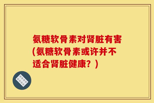 氨糖软骨素对肾脏有害(氨糖软骨素或许并不适合肾脏健康？)