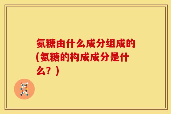 氨糖由什么成分组成的(氨糖的构成成分是什么？)