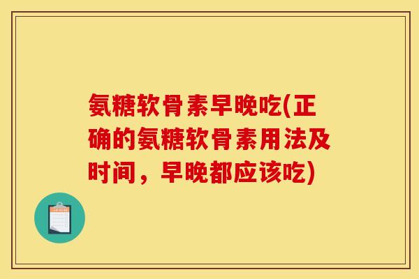 氨糖软骨素早晚吃(正确的氨糖软骨素用法及时间，早晚都应该吃)