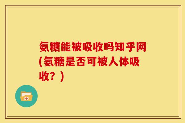 氨糖能被吸收吗知乎网(氨糖是否可被人体吸收？)