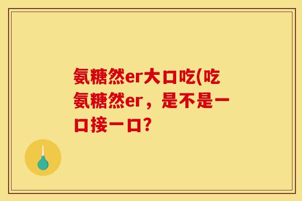氨糖然er大口吃(吃氨糖然er，是不是一口接一口？