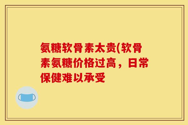 氨糖软骨素太贵(软骨素氨糖价格过高，日常保健难以承受