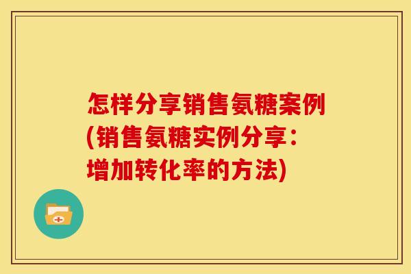 怎样分享销售氨糖案例(销售氨糖实例分享：增加转化率的方法)