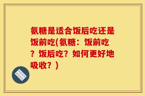 氨糖是适合饭后吃还是饭前吃(氨糖：饭前吃？饭后吃？如何更好地吸收？)