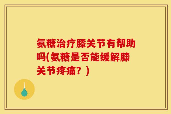 氨糖治疗膝关节有帮助吗(氨糖是否能缓解膝关节疼痛？)