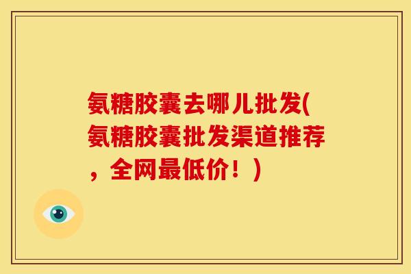 氨糖胶囊去哪儿批发(氨糖胶囊批发渠道推荐，全网最低价！)