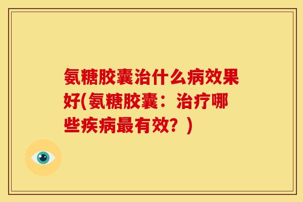 氨糖胶囊治什么病效果好(氨糖胶囊：治疗哪些疾病最有效？)