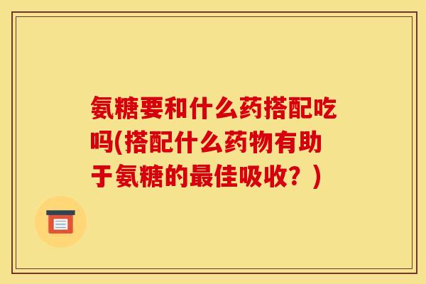 氨糖要和什么药搭配吃吗(搭配什么药物有助于氨糖的最佳吸收？)
