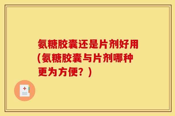 氨糖胶囊还是片剂好用(氨糖胶囊与片剂哪种更为方便？)