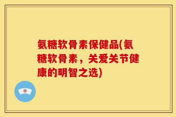 氨糖软骨素保健品(氨糖软骨素，关爱关节健康的明智之选)