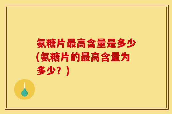 氨糖片最高含量是多少(氨糖片的最高含量为多少？)