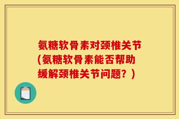 氨糖软骨素对颈椎关节(氨糖软骨素能否帮助缓解颈椎关节问题？)