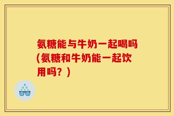 氨糖能与牛奶一起喝吗(氨糖和牛奶能一起饮用吗？)