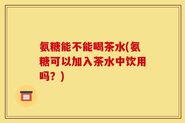 氨糖能不能喝茶水(氨糖可以加入茶水中饮用吗？)