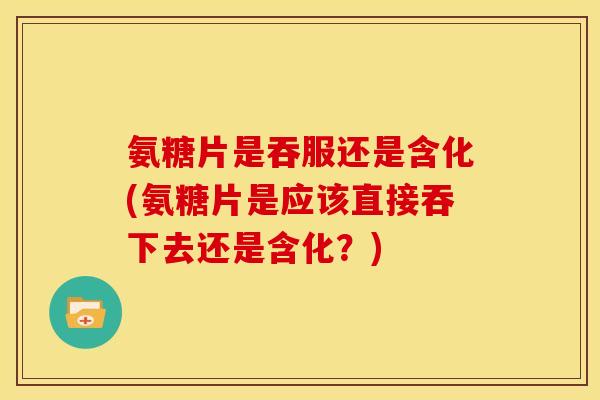 氨糖片是吞服还是含化(氨糖片是应该直接吞下去还是含化？)