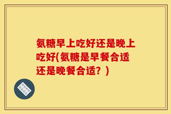 氨糖早上吃好还是晚上吃好(氨糖是早餐合适还是晚餐合适？)