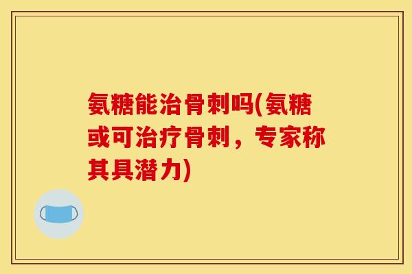氨糖能治骨刺吗(氨糖或可治疗骨刺，专家称其具潜力)
