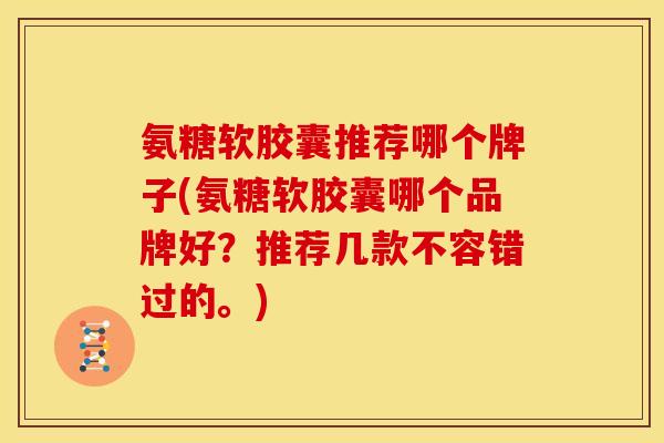 氨糖软胶囊推荐哪个牌子(氨糖软胶囊哪个品牌好？推荐几款不容错过的。)