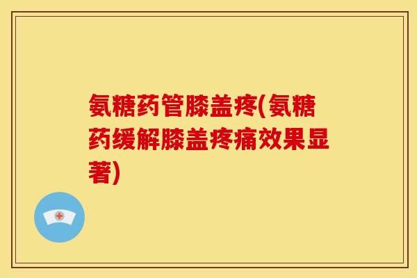 氨糖药管膝盖疼(氨糖药缓解膝盖疼痛效果显著)