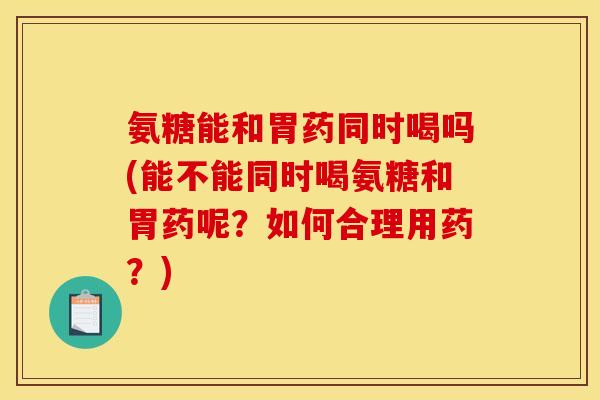 氨糖能和胃药同时喝吗(能不能同时喝氨糖和胃药呢？如何合理用药？)