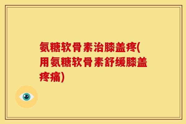 氨糖软骨素治膝盖疼(用氨糖软骨素舒缓膝盖疼痛)