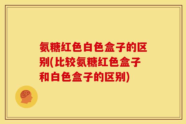 氨糖红色白色盒子的区别(比较氨糖红色盒子和白色盒子的区别)