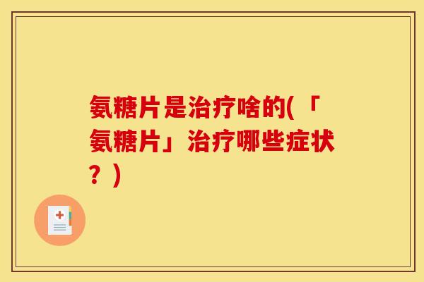 氨糖片是治疗啥的(「氨糖片」治疗哪些症状？)