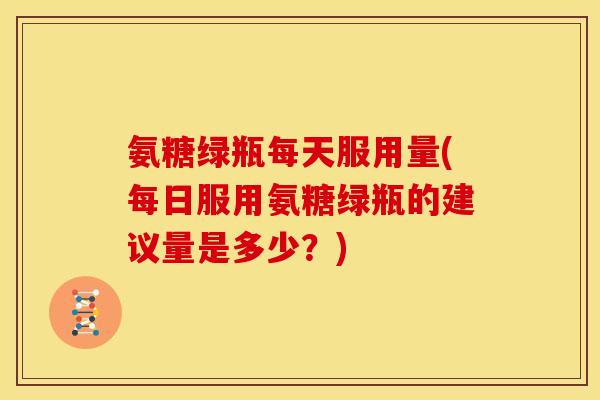 氨糖绿瓶每天服用量(每日服用氨糖绿瓶的建议量是多少？)