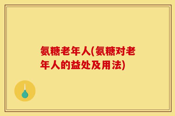 氨糖老年人(氨糖对老年人的益处及用法)