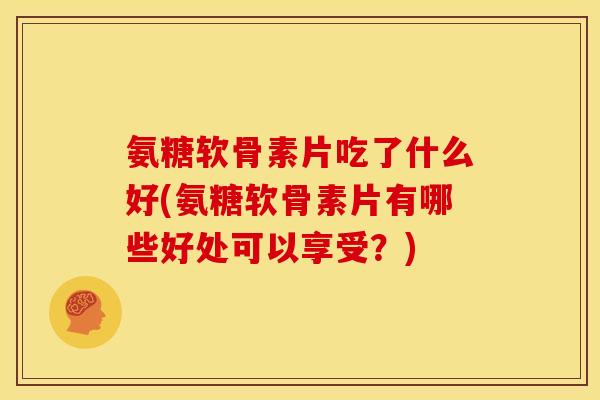 氨糖软骨素片吃了什么好(氨糖软骨素片有哪些好处可以享受？)
