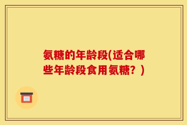 氨糖的年龄段(适合哪些年龄段食用氨糖？)