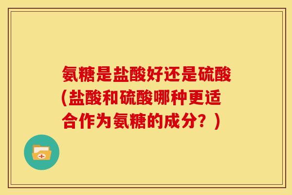 氨糖是盐酸好还是硫酸(盐酸和硫酸哪种更适合作为氨糖的成分？)